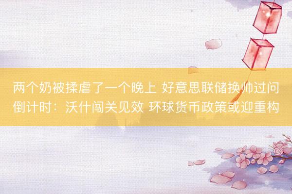 两个奶被揉虐了一个晚上 好意思联储换帅过问倒计时：沃什闯关见效 环球货币政策或迎重构