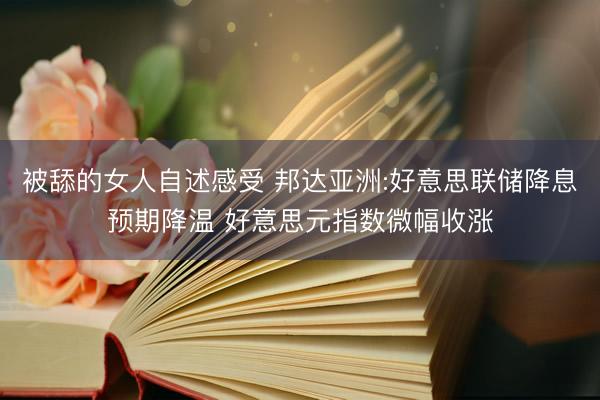 被舔的女人自述感受 邦达亚洲:好意思联储降息预期降温 好意思元指数微幅收涨