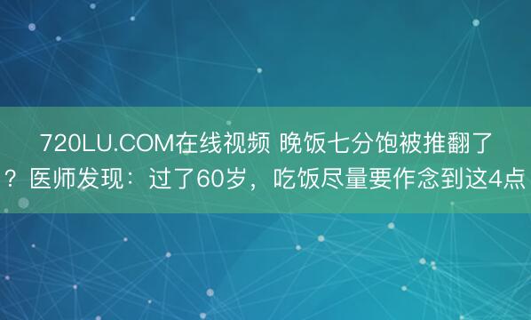 720LU.COM在线视频 晚饭七分饱被推翻了？医师发现：过了60岁，吃饭尽量要作念到这4点