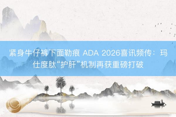 紧身牛仔裤下面勒痕 ADA 2026喜讯频传：玛仕度肽“护肝”机制再获重磅打破