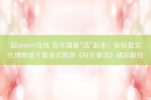 超prorm在线 百年酒窖“活”起来！张裕酒文化博物馆千里浸式剧游《裕见豪恣》精彩献技
