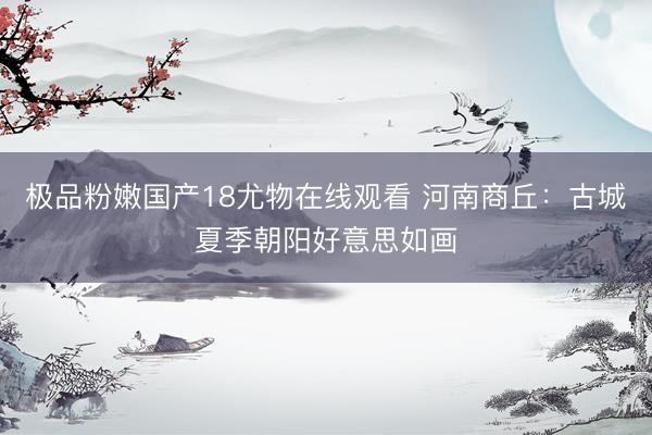 极品粉嫩国产18尤物在线观看 河南商丘：古城夏季朝阳好意思如画