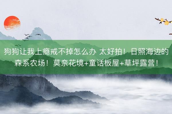 狗狗让我上瘾戒不掉怎么办 太好拍！日照海边的森系农场！莫奈花境+童话板屋+草坪露营！