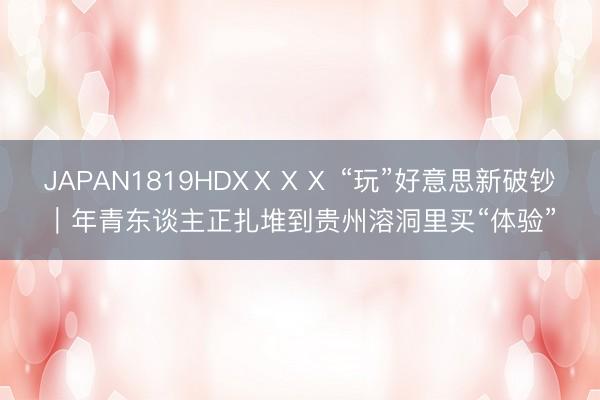 JAPAN1819HDXⅩⅩⅩ “玩”好意思新破钞|年青东谈主正扎堆到贵州溶洞里买“体验”