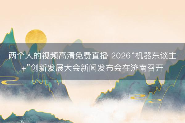 两个人的视频高清免费直播 2026“机器东谈主+”创新发展大会新闻发布会在济南召开