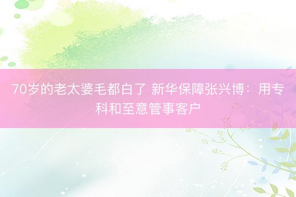 70岁的老太婆毛都白了 新华保障张兴博：用专科和至意管事客户