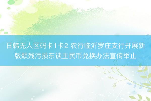 日韩无人区码卡1卡2 农行临沂罗庄支行开展新版颓残污损东谈主民币兑换办法宣传举止
