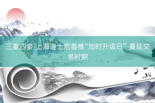 三妻四妾 上海迪士尼首推“加时升级日” 蔓延交易时期