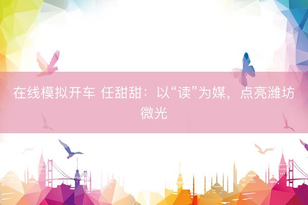 在线模拟开车 任甜甜：以“读”为媒，点亮潍坊微光