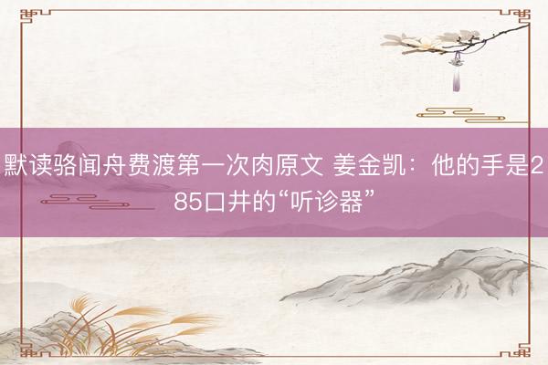 默读骆闻舟费渡第一次肉原文 姜金凯：他的手是285口井的“听诊器”