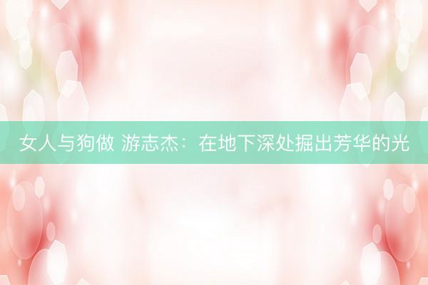 女人与狗做 游志杰：在地下深处掘出芳华的光