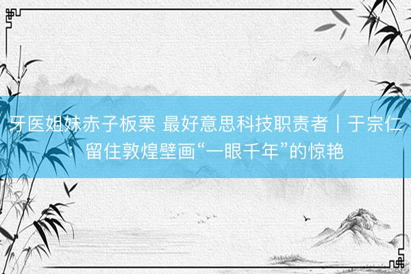 牙医姐妹赤子板栗 最好意思科技职责者｜于宗仁：留住敦煌壁画“一眼千年”的惊艳