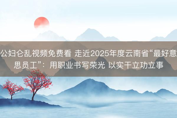 公妇仑乱视频免费看 走近2025年度云南省“最好意思员工”：用职业书写荣光 以实干立功立事