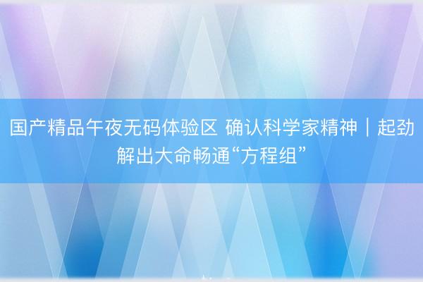 国产精品午夜无码体验区 确认科学家精神｜起劲解出大命畅通“方程组”