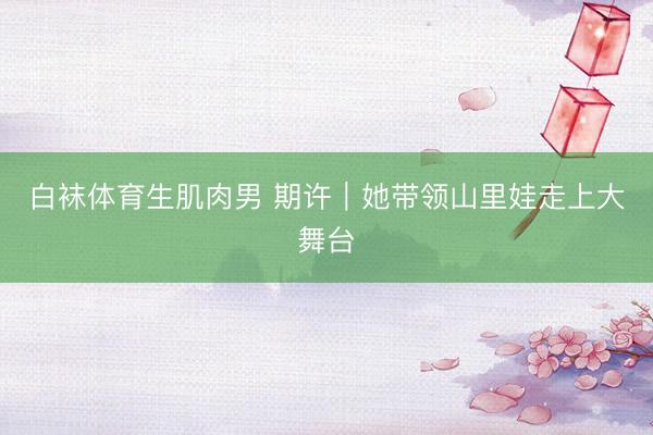 白袜体育生肌肉男 期许｜她带领山里娃走上大舞台