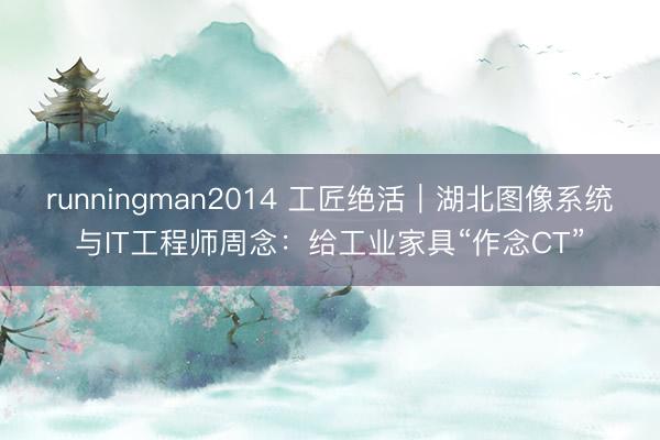runningman2014 工匠绝活｜湖北图像系统与IT工程师周念：给工业家具“作念CT”