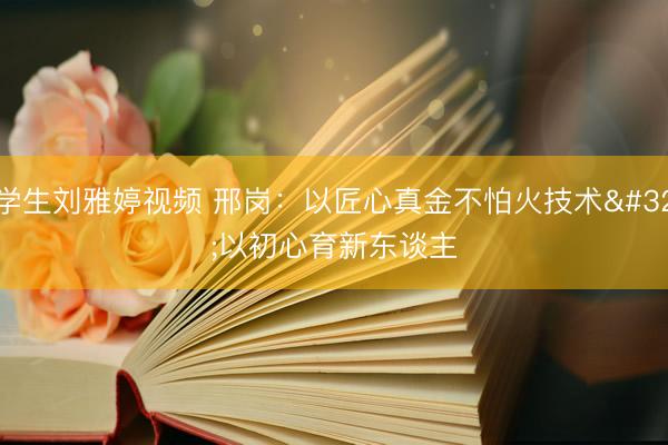 学生刘雅婷视频 邢岗：以匠心真金不怕火技术 以初心育新东谈主