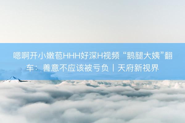 嗯啊开小嫩苞HHH好深H视频 “鹅腿大姨”翻车：善意不应该被亏负丨天府新视界