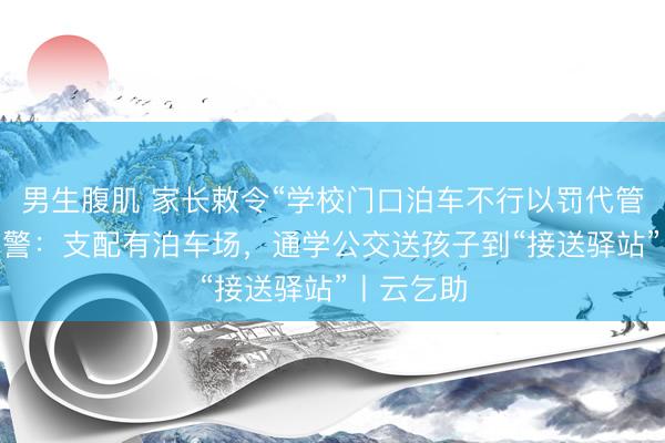 男生腹肌 家长敕令“学校门口泊车不行以罚代管” 绵阳交警：支配有泊车场，通学公交送孩子到“接送驿站”丨云乞助