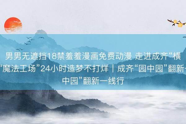男男无遮挡18禁羞羞漫画免费动漫 走进成齐“横店”:“魔法工场”24小时造梦不打烊|成齐“园中园”翻新一线行