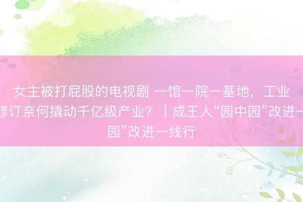女主被打屁股的电视剧 一馆一院一基地,工业古迹修订奈何撬动千亿级产业?|成王人“园中园”改进一线行