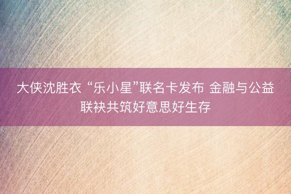 大侠沈胜衣 “乐小星”联名卡发布 金融与公益联袂共筑好意思好生存