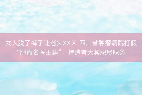 女人脱了裤子让老头XXⅩ 四川省肿瘤病院打假“肿瘤名医王建”：持造夸大其职尽职务