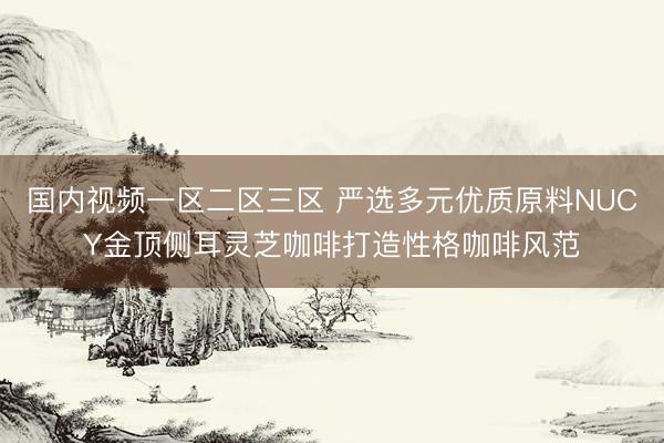 国内视频一区二区三区 严选多元优质原料NUCY金顶侧耳灵芝咖啡打造性格咖啡风范