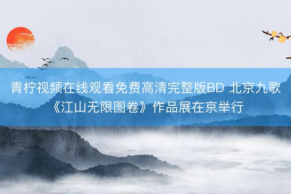 青柠视频在线观看免费高清完整版BD 北京九歌《江山无限图卷》作品展在京举行