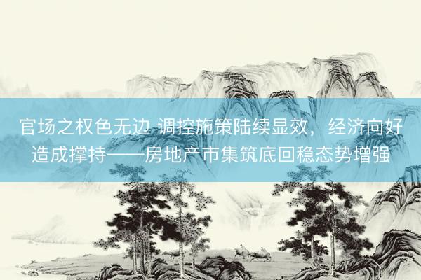 官场之权色无边 调控施策陆续显效，经济向好造成撑持——房地产市集筑底回稳态势增强