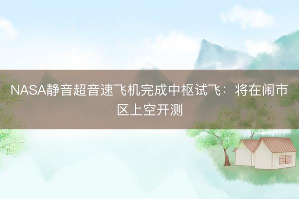 NASA静音超音速飞机完成中枢试飞：将在闹市区上空开测