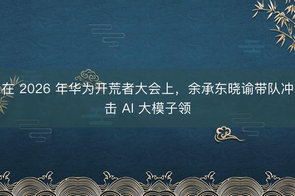 在 2026 年华为开荒者大会上，余承东晓谕带队冲击 AI 大模子领