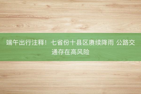 端午出行注释!七省份十县区赓续降雨 公路交通存在高风险