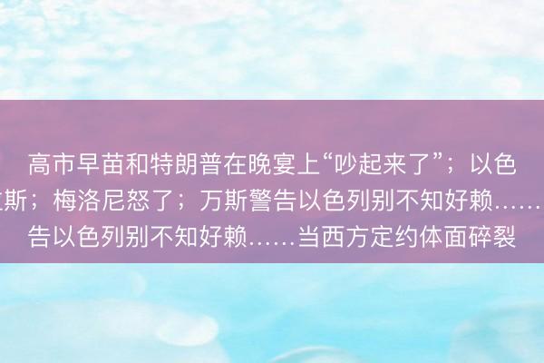 高市早苗和特朗普在晚宴上“吵起来了”；以色列外长要“拉黑”卡拉斯；梅洛尼怒了；万斯警告以色列别不知好赖……当西方定约体面碎裂
