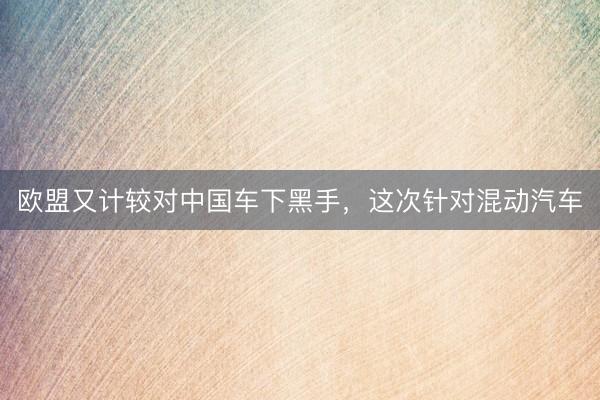 欧盟又计较对中国车下黑手，这次针对混动汽车
