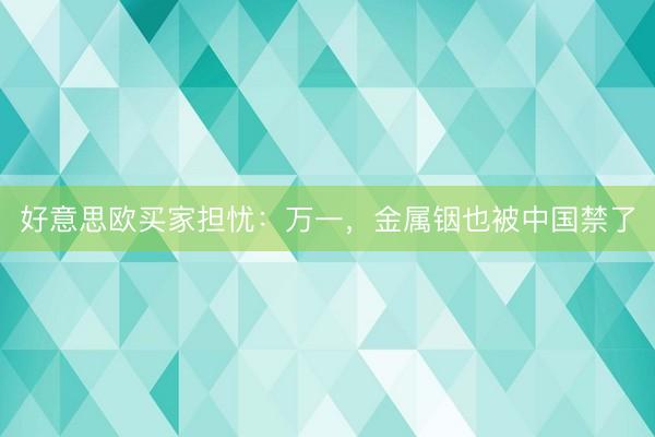 好意思欧买家担忧:万一,金属铟也被中国禁了
