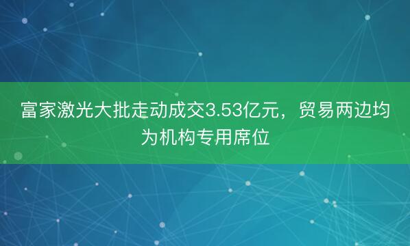 富家激光大批走动成交3.53亿元，贸易两边均为机构专用席位