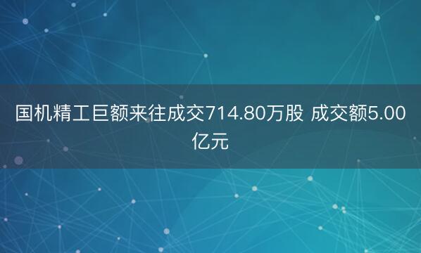 国机精工巨额来往成交714.80万股 成交额5.00亿元