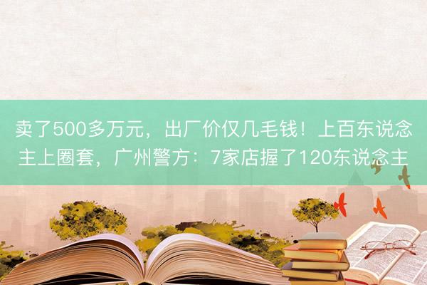 卖了500多万元，出厂价仅几毛钱！上百东说念主上圈套，广州警方：7家店握了120东说念主